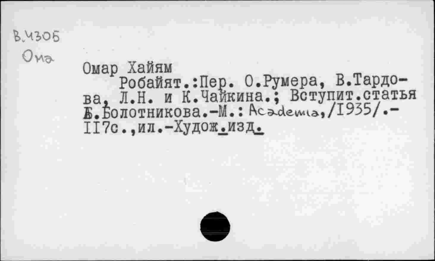 ﻿й ЧЮ6 Ои^-
Омар Хайям
Робайят.:Пер. О.Румера, В.Тардо-ва, Л.Н. и К.Чайкина.; Вступит.статья В.Болотникова.-М.: ^^ае»м<а,/1955/.-II 7с., и л.-Ху дожита